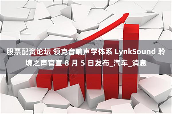 股票配资论坛 领克音响声学体系 LynkSound 聆境之声官宣 8 月 5 日发布_汽车_消息