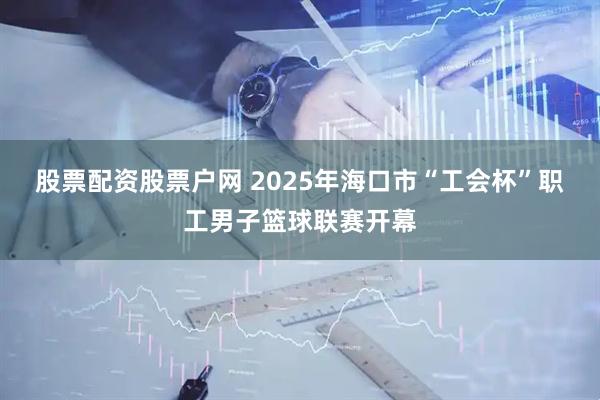 股票配资股票户网 2025年海口市“工会杯”职工男子篮球联赛开幕