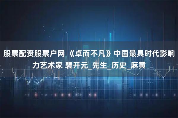 股票配资股票户网 《卓而不凡》中国最具时代影响力艺术家 裴开元_先生_历史_麻黄