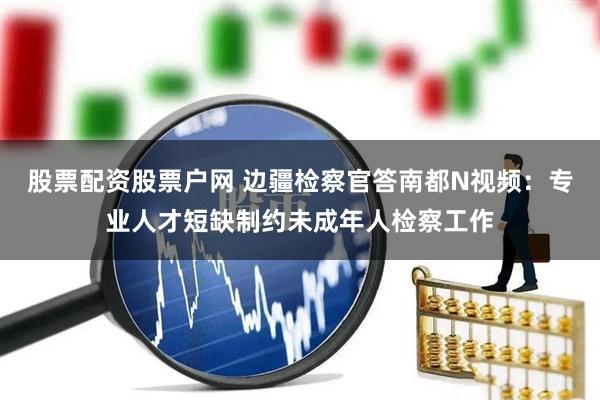 股票配资股票户网 边疆检察官答南都N视频：专业人才短缺制约未成年人检察工作