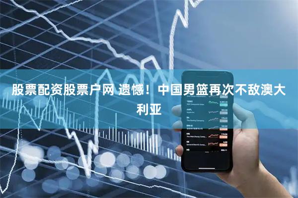 股票配资股票户网 遗憾！中国男篮再次不敌澳大利亚