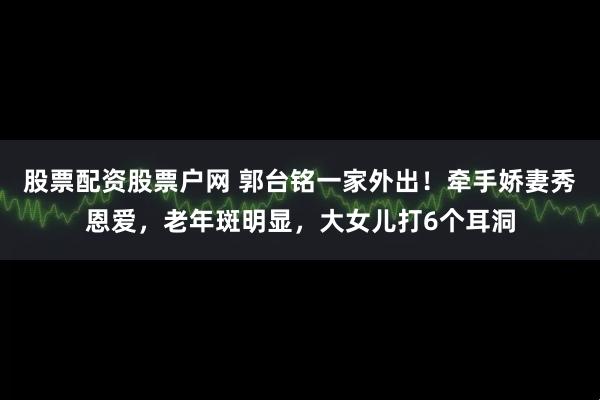 股票配资股票户网 郭台铭一家外出！牵手娇妻秀恩爱，老年斑明显，大女儿打6个耳洞