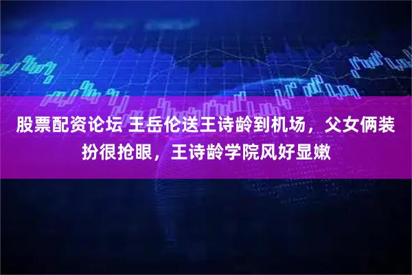 股票配资论坛 王岳伦送王诗龄到机场，父女俩装扮很抢眼，王诗龄学院风好显嫩