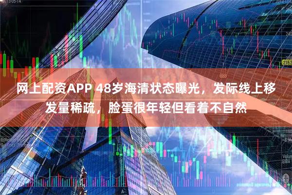 网上配资APP 48岁海清状态曝光，发际线上移发量稀疏，脸蛋很年轻但看着不自然