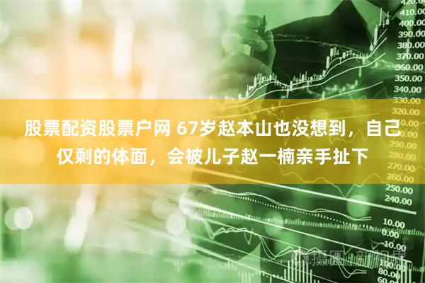 股票配资股票户网 67岁赵本山也没想到，自己仅剩的体面，会被儿子赵一楠亲手扯下