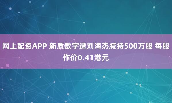网上配资APP 新质数字遭刘海杰减持500万股 每股作价0.41港元