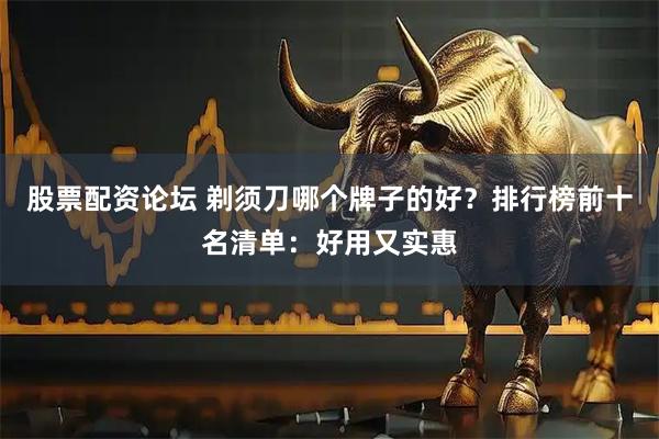 股票配资论坛 剃须刀哪个牌子的好？排行榜前十名清单：好用又实惠