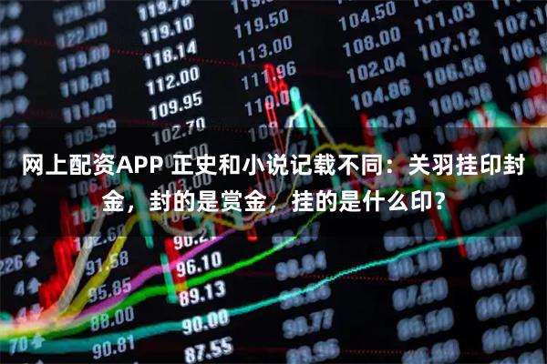 网上配资APP 正史和小说记载不同：关羽挂印封金，封的是赏金，挂的是什么印？