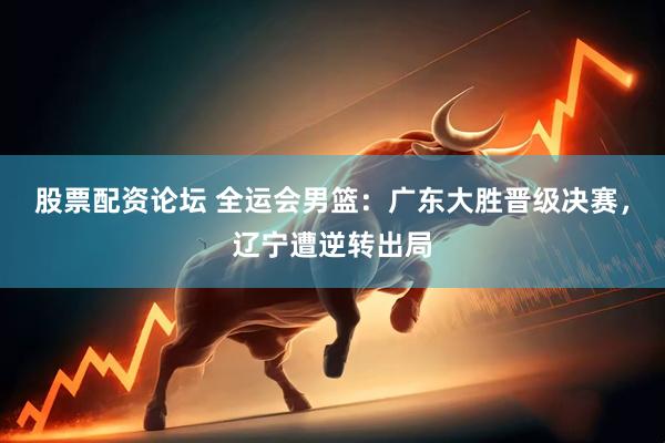 股票配资论坛 全运会男篮：广东大胜晋级决赛，辽宁遭逆转出局