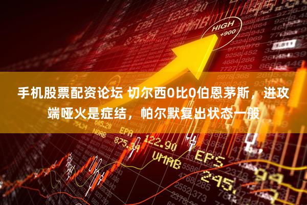 手机股票配资论坛 切尔西0比0伯恩茅斯，进攻端哑火是症结，帕尔默复出状态一般