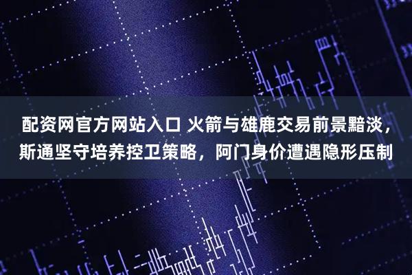 配资网官方网站入口 火箭与雄鹿交易前景黯淡，斯通坚守培养控卫策略，阿门身价遭遇隐形压制