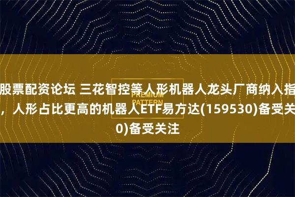 股票配资论坛 三花智控等人形机器人龙头厂商纳入指数，人形占比更高的机器人ETF易方达(159530)备受关注
