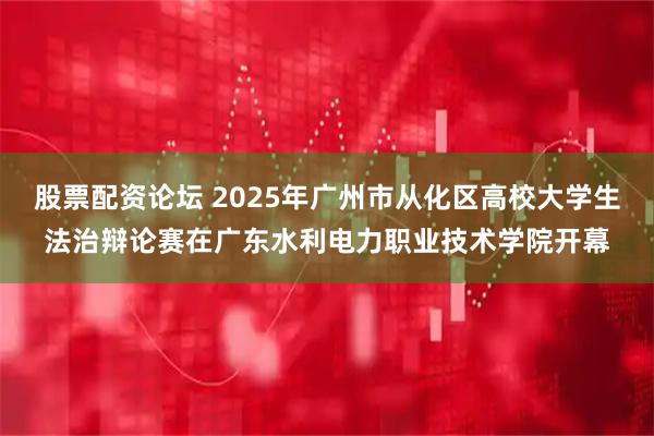 股票配资论坛 2025年广州市从化区高校大学生法治辩论赛在广东水利电力职业技术学院开幕
