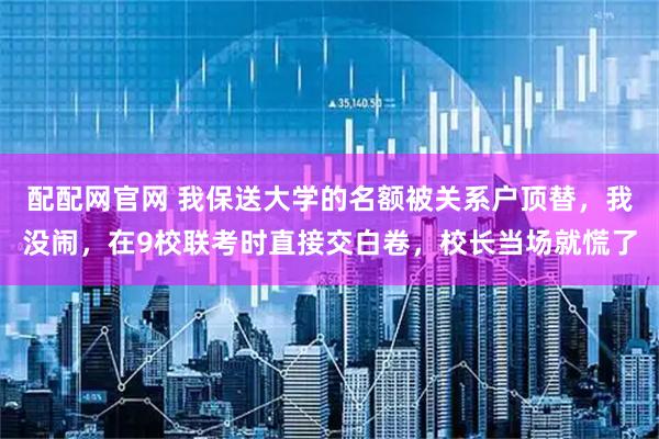 配配网官网 我保送大学的名额被关系户顶替，我没闹，在9校联考时直接交白卷，校长当场就慌了