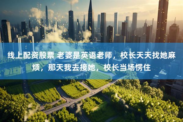线上配资股票 老婆是英语老师，校长天天找她麻烦，那天我去接她，校长当场愣住