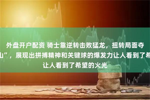 外盘开户配资 骑士靠逆转击败猛龙，扭转局面夺得“天王山”，展现出拼搏精神和关键球的爆发力让人看到了希望的火光