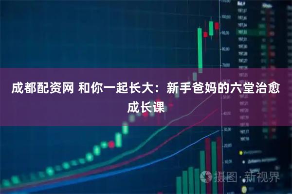 成都配资网 和你一起长大：新手爸妈的六堂治愈成长课