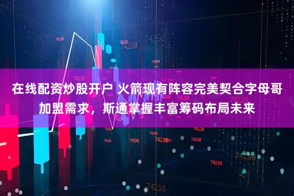 在线配资炒股开户 火箭现有阵容完美契合字母哥加盟需求，斯通掌握丰富筹码布局未来