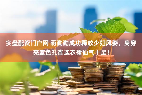 实盘配资门户网 蒋勤勤成功释放少妇风姿，身穿亮蓝色孔雀连衣裙仙气十足！